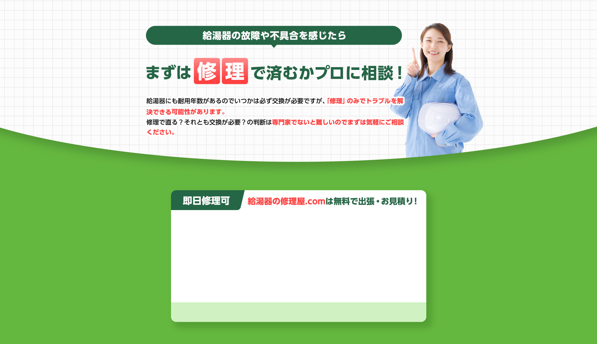 給湯器の故障や不具合を感じたら、まずは修理で済むかプロに相談！給湯器にも耐用年数があるのでいつかは必ず交換が必要ですが、
                「修理」のみでトラブルを解決できる可能性があります。修理で直る？それとも交換が必要？の判断は
                専門家でないと難しいのでまずは気軽にご相談ください。