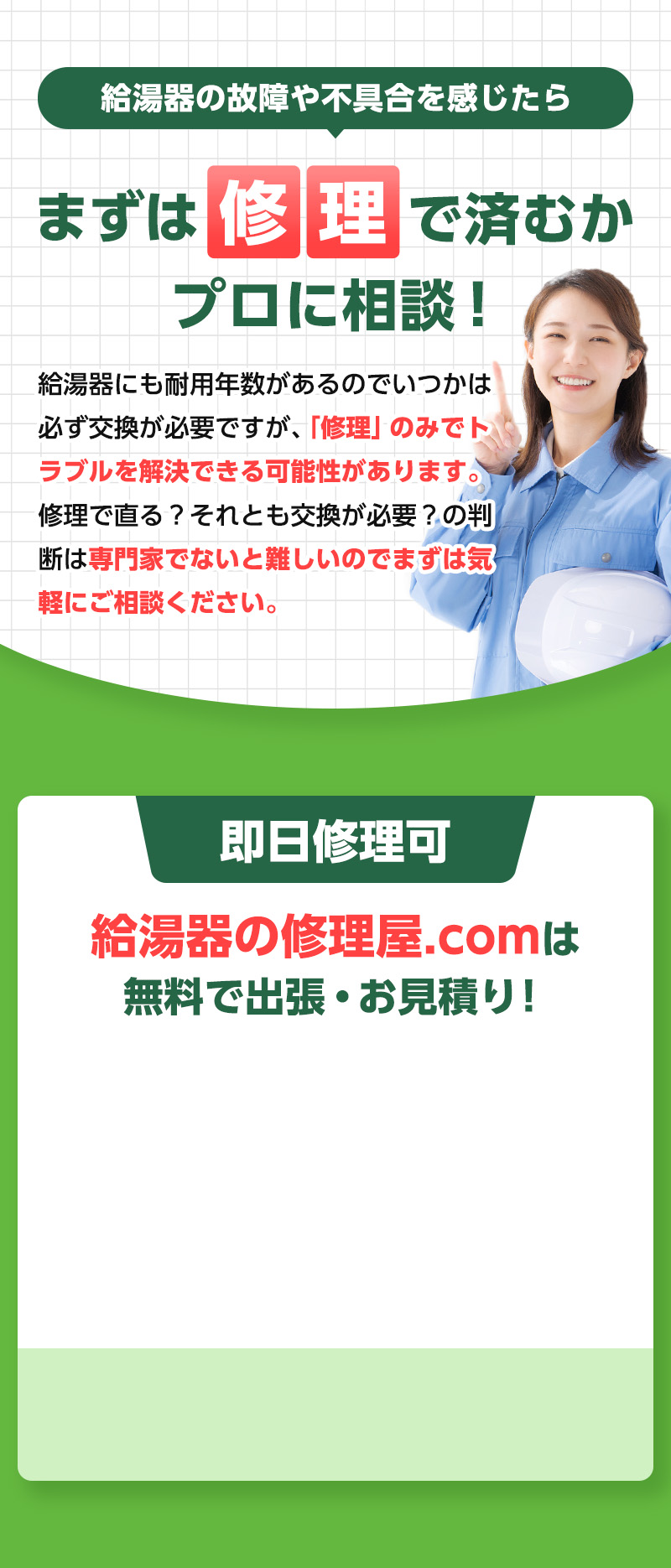 給湯器の故障や不具合を感じたら、まずは修理で済むかプロに相談！給湯器にも耐用年数があるのでいつかは必ず交換が必要ですが、
                「修理」のみでトラブルを解決できる可能性があります。修理で直る？それとも交換が必要？の判断は
                専門家でないと難しいのでまずは気軽にご相談ください。