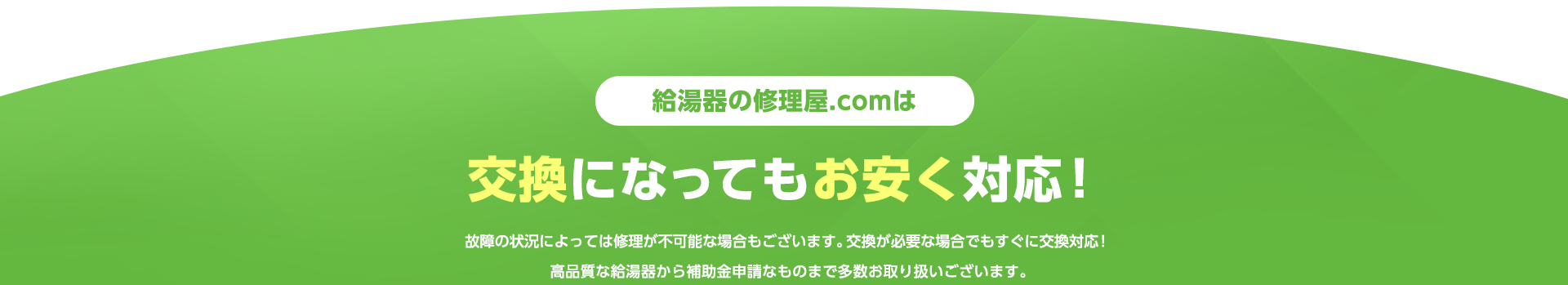 給湯器の修理.comは交換になってもお安く対応！故障の状況によっては修理が不可能な場合もございます、
            交換が必要な場合でもすぐに交換対応！高品質な給湯器から補助金申請なものまで多数お取り扱いございます。