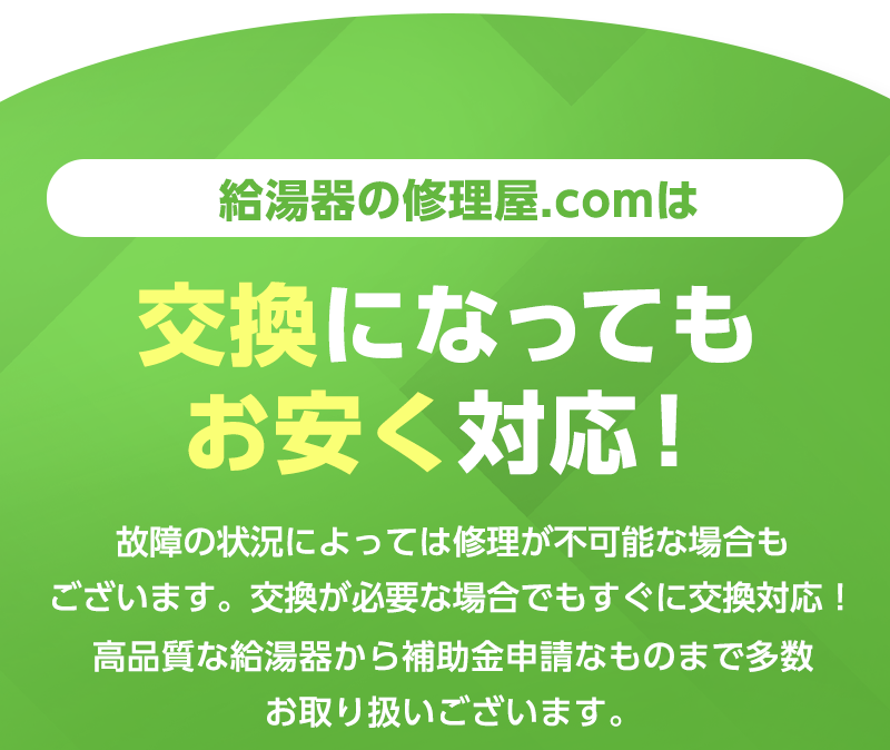 給湯器の修理.comは交換になってもお安く対応！故障の状況によっては修理が不可能な場合もございます、
            交換が必要な場合でもすぐに交換対応！高品質な給湯器から補助金申請なものまで多数お取り扱いございます。