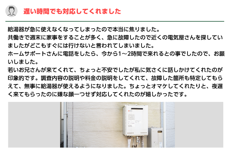 遅い時間でも対応してくれました。給湯器が急に使えなくなってしまったので本当に焦りました。
                    共働きで週末に家事をすることが多く、急に故障したので近くの電気屋さんを探していましたがどこもすぐには行けないと言われてしまいました。
                    ホームサポートさんに電話をしたら、今から1～2時間で来れるとの事でしたので、お願いしました。
                    若いお兄さんが来てくれて、ちょっと不安でしたが私に気さくに話しかけてくれたのが印象的です。
                    調査内容の説明や料金の説明をしてくれて、故障した箇所も特定してもらえて、無事に給湯器が使えるようになりました。
                    ちょっとオマケしてくれたりと、夜遅く来てもらったのに嫌な顔一つせず対応してくれたのが嬉しかったです。