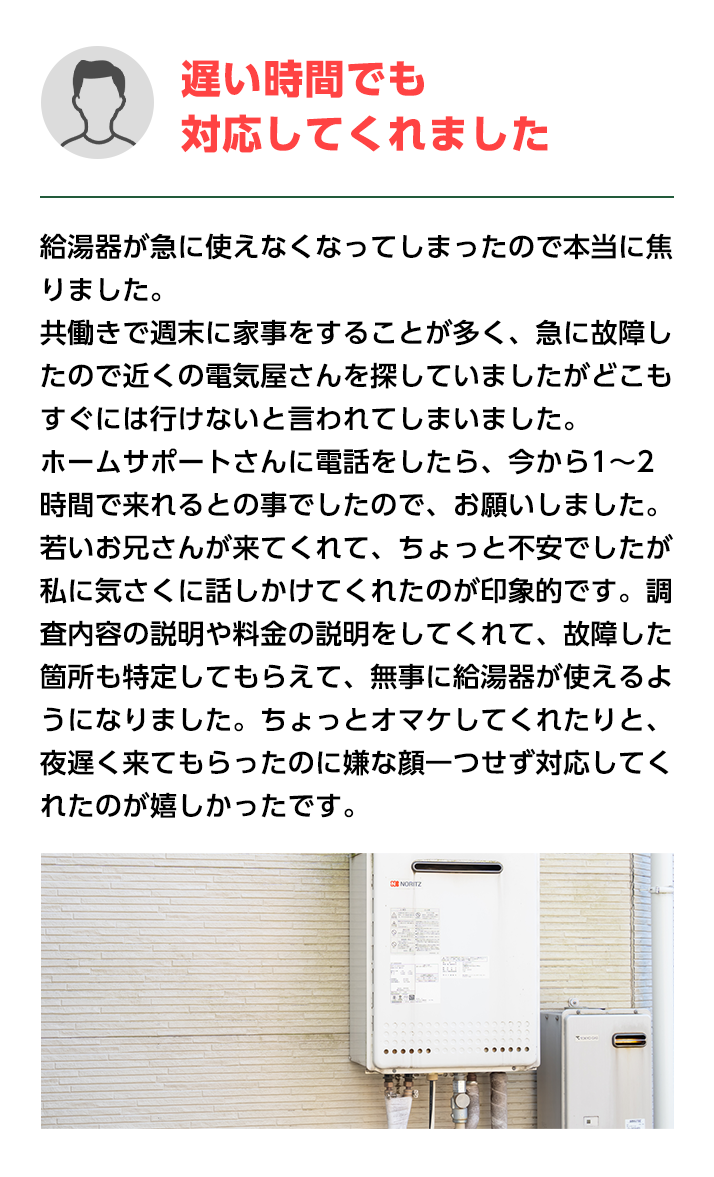 遅い時間でも対応してくれました。給湯器が急に使えなくなってしまったので本当に焦りました。
                    共働きで週末に家事をすることが多く、急に故障したので近くの電気屋さんを探していましたがどこもすぐには行けないと言われてしまいました。
                    ホームサポートさんに電話をしたら、今から1～2時間で来れるとの事でしたので、お願いしました。
                    若いお兄さんが来てくれて、ちょっと不安でしたが私に気さくに話しかけてくれたのが印象的です。
                    調査内容の説明や料金の説明をしてくれて、故障した箇所も特定してもらえて、無事に給湯器が使えるようになりました。
                    ちょっとオマケしてくれたりと、夜遅く来てもらったのに嫌な顔一つせず対応してくれたのが嬉しかったです。