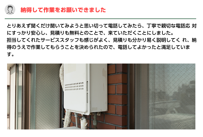 納得して作業をお願いできました。とりあえず聞くだけ聞いてみようと思い切って電話してみたら、
                    丁寧で親切な電話応 対にすっかり安心し、見積りも無料とのことで、来ていただくことにしました。担当してくれたサービススタッフも感じがよく、
                    見積りも分かり易く説明してく れ、納得のうえで作業してもらうことを決められたので、電話してよかったと満足しています。