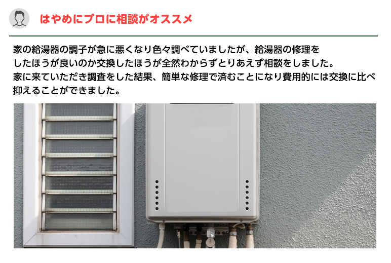 はやめにプロに相談がオススメ。家の給湯器の調子が急に悪くなり色々調べていましたが、給湯器の修理を
                    したほうが良いのか交換したほうが全然わからずとりあえず相談をしました。家に来ていただき調査をした結果、簡単な修理で済むことになり費用的には交換に比べ抑えることができました。
