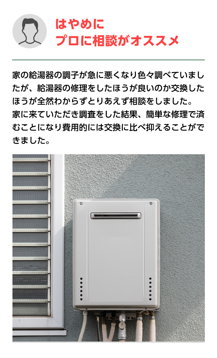 はやめにプロに相談がオススメ。家の給湯器の調子が急に悪くなり色々調べていましたが、給湯器の修理を
                    したほうが良いのか交換したほうが全然わからずとりあえず相談をしました。家に来ていただき調査をした結果、簡単な修理で済むことになり費用的には交換に比べ抑えることができました。